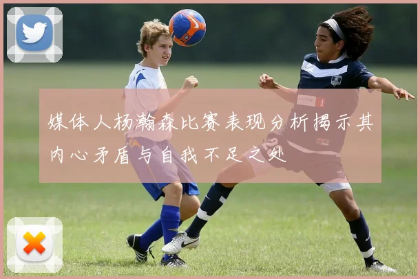 媒体人杨瀚森比赛表现分析揭示其内心矛盾与自我不足之处
