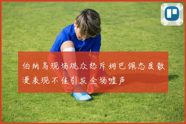 伯纳乌现场观众怒斥姆巴佩态度散漫表现不佳引发全场嘘声