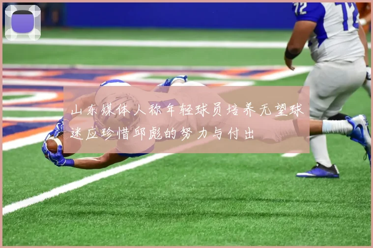 山东媒体人称年轻球员培养无望球迷应珍惜邱彪的努力与付出