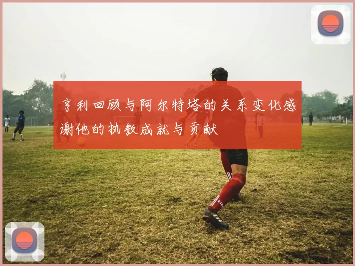 亨利回顾与阿尔特塔的关系变化感谢他的执教成就与贡献