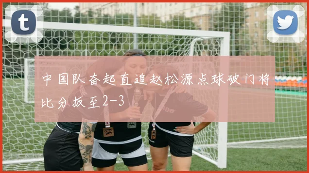 中国队奋起直追赵松源点球破门将比分扳至2-3